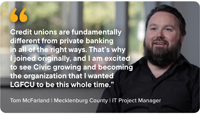 Credit unions are fundamentally different from private banking  in all of the right ways. That’s why  I joined originally, and I am excited to see Civic growing and becoming the organization that I wanted LGFCU to be this whole time.” - Tom McFarland | Mecklenburg County | IT Project Manager