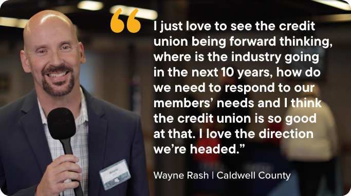 Quote by Credit Union member Wayne Rash - "I just love to see the credit union being forward thinking, where is the industry going in the next 10 years, how do we need to respond to our members’ needs and I think the credit union is so good  at that. I love the direction we’re headed.”