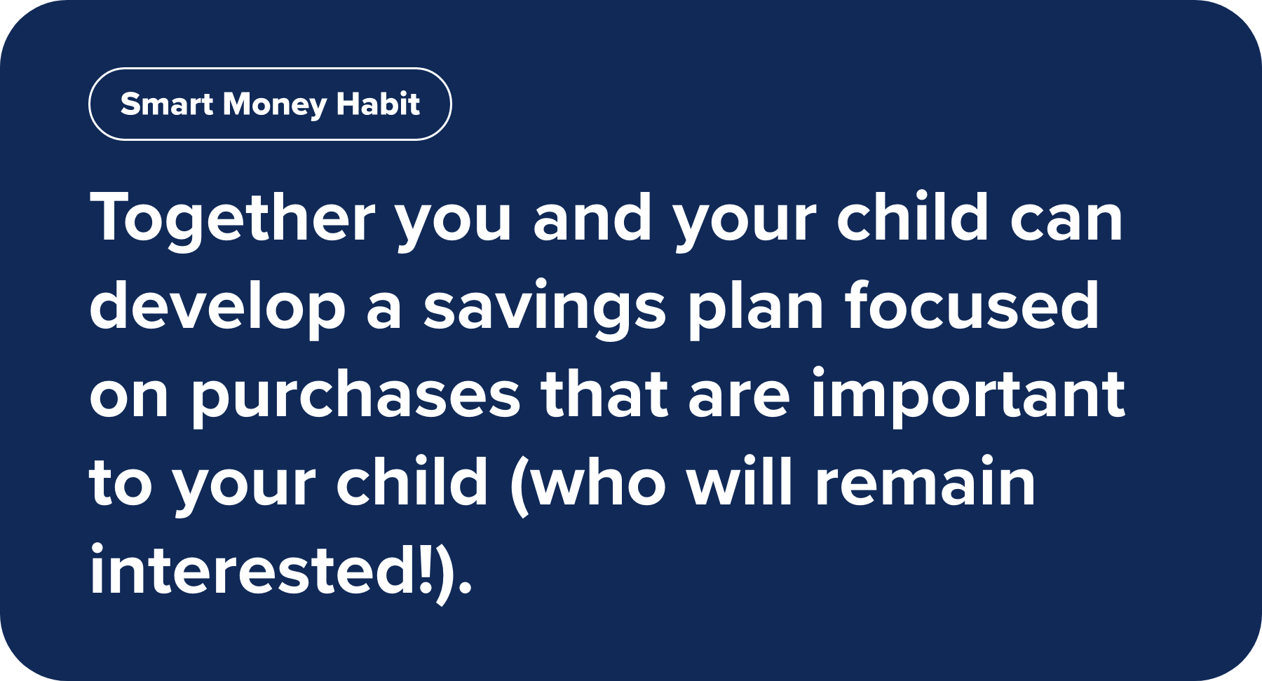 Together you and your child can develop a savings plan focused on purchases that are important to your child (who will remain interested!).